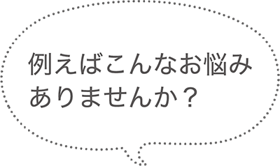 例えばこんなお悩みありませんか？